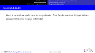 Antidiferenciação
A Integral Indefinida
As Primeiras Integrais Imediatas
Interpretação Geométrica da Integral Indefinida
Propriedades da Integração
Propriedades Operatórias
Impossibilidades
Você, a esta altura, pode estar se perguntando: Toda função contínua tem primitiva e,
consequentemente, integral indefinida?
9 CETEC Paulo Henrique Ribeiro do Nascimento 12 de julho de 2022
 