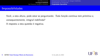 Antidiferenciação
A Integral Indefinida
As Primeiras Integrais Imediatas
Interpretação Geométrica da Integral Indefinida
Propriedades da Integração
Propriedades Operatórias
Impossibilidades
Você, a esta altura, pode estar se perguntando: Toda função contínua tem primitiva e,
consequentemente, integral indefinida?
A resposta a esta questão é negativa.
9 CETEC Paulo Henrique Ribeiro do Nascimento 12 de julho de 2022
 