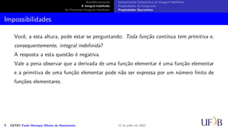 Antidiferenciação
A Integral Indefinida
As Primeiras Integrais Imediatas
Interpretação Geométrica da Integral Indefinida
Propriedades da Integração
Propriedades Operatórias
Impossibilidades
Você, a esta altura, pode estar se perguntando: Toda função contínua tem primitiva e,
consequentemente, integral indefinida?
A resposta a esta questão é negativa.
Vale a pena observar que a derivada de uma função elementar é uma função elementar
e a primitiva de uma função elementar pode não ser expressa por um número finito de
funções elementares.
9 CETEC Paulo Henrique Ribeiro do Nascimento 12 de julho de 2022
 