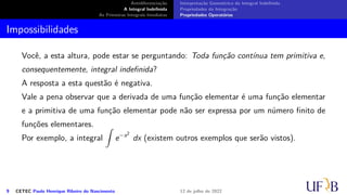 Antidiferenciação
A Integral Indefinida
As Primeiras Integrais Imediatas
Interpretação Geométrica da Integral Indefinida
Propriedades da Integração
Propriedades Operatórias
Impossibilidades
Você, a esta altura, pode estar se perguntando: Toda função contínua tem primitiva e,
consequentemente, integral indefinida?
A resposta a esta questão é negativa.
Vale a pena observar que a derivada de uma função elementar é uma função elementar
e a primitiva de uma função elementar pode não ser expressa por um número finito de
funções elementares.
Por exemplo, a integral
∫
e−x2
dx (existem outros exemplos que serão vistos).
9 CETEC Paulo Henrique Ribeiro do Nascimento 12 de julho de 2022
 
