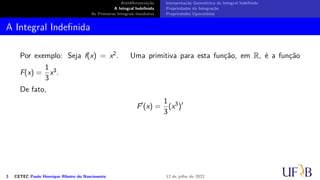 Antidiferenciação
A Integral Indefinida
As Primeiras Integrais Imediatas
Interpretação Geométrica da Integral Indefinida
Propriedades da Integração
Propriedades Operatórias
A Integral Indefinida
Por exemplo: Seja f(x) = x2. Uma primitiva para esta função, em R, é a função
F(x) =
1
3
x3.
De fato,
F′
(x) =
1
3
(x3
)′
3 CETEC Paulo Henrique Ribeiro do Nascimento 12 de julho de 2022
 