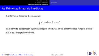 Antidiferenciação
A Integral Indefinida
As Primeiras Integrais Imediatas
Exemplos
As Primeiras Integrais Imediatas
Conforme o Teorema 1,temos que:
∫
f′
(x) dx = f(x) + C.
Isto permite estabelecer algumas relações imediatas entre determinadas funções deriva-
das e sua integral indefinida.
10 CETEC Paulo Henrique Ribeiro do Nascimento 12 de julho de 2022
 