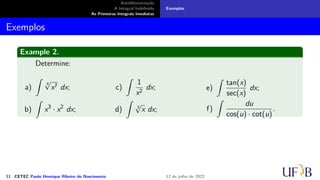 Antidiferenciação
A Integral Indefinida
As Primeiras Integrais Imediatas
Exemplos
Exemplos
Example 2.
Determine:
a)
∫
4
√
x7 dx;
b)
∫
x3
· x2
dx;
c)
∫
1
x2
dx;
d)
∫
3
√
x dx;
e)
∫
tan(x)
sec(x)
dx;
f)
∫
du
cos(u) · cot(u)
.
11 CETEC Paulo Henrique Ribeiro do Nascimento 12 de julho de 2022
 