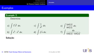 Antidiferenciação
A Integral Indefinida
As Primeiras Integrais Imediatas
Exemplos
Exemplos
Example 2.
Determine:
a)
∫
4
√
x7 dx;
b)
∫
x3
· x2
dx;
c)
∫
1
x2
dx;
d)
∫
3
√
x dx;
e)
∫
tan(x)
sec(x)
dx;
f)
∫
du
cos(u) · cot(u)
.
Solução:
11 CETEC Paulo Henrique Ribeiro do Nascimento 12 de julho de 2022
 