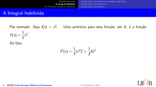 Antidiferenciação
A Integral Indefinida
As Primeiras Integrais Imediatas
Interpretação Geométrica da Integral Indefinida
Propriedades da Integração
Propriedades Operatórias
A Integral Indefinida
Por exemplo: Seja f(x) = x2. Uma primitiva para esta função, em R, é a função
F(x) =
1
3
x3.
De fato,
F′
(x) =
1
3
(x3
)′
=
1

3

3x2
3 CETEC Paulo Henrique Ribeiro do Nascimento 12 de julho de 2022
 