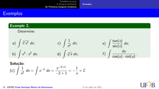 Antidiferenciação
A Integral Indefinida
As Primeiras Integrais Imediatas
Exemplos
Exemplos
Example 2.
Determine:
a)
∫
4
√
x7 dx;
b)
∫
x3
· x2
dx;
c)
∫
1
x2
dx;
d)
∫
3
√
x dx;
e)
∫
tan(x)
sec(x)
dx;
f)
∫
du
cos(u) · cot(u)
.
Solução:
(c)
∫
1
x2
dx =
∫
x−2
dx =
x−2+1
−2 + 1
= −
1
x
+ C
11 CETEC Paulo Henrique Ribeiro do Nascimento 12 de julho de 2022
 