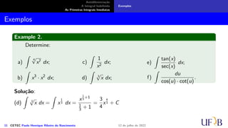 Antidiferenciação
A Integral Indefinida
As Primeiras Integrais Imediatas
Exemplos
Exemplos
Example 2.
Determine:
a)
∫
4
√
x7 dx;
b)
∫
x3
· x2
dx;
c)
∫
1
x2
dx;
d)
∫
3
√
x dx;
e)
∫
tan(x)
sec(x)
dx;
f)
∫
du
cos(u) · cot(u)
.
Solução:
(d)
∫
3
√
x dx =
∫
x
1
3 dx =
x
1
3
+1
1
3 + 1
=
3
4
x
4
3 + C
11 CETEC Paulo Henrique Ribeiro do Nascimento 12 de julho de 2022
 