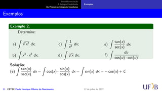 Antidiferenciação
A Integral Indefinida
As Primeiras Integrais Imediatas
Exemplos
Exemplos
Example 2.
Determine:
a)
∫
4
√
x7 dx;
b)
∫
x3
· x2
dx;
c)
∫
1
x2
dx;
d)
∫
3
√
x dx;
e)
∫
tan(x)
sec(x)
dx;
f)
∫
du
cos(u) · cot(u)
.
Solução:
(e)
∫
tan(x)
sec(x)
dx =
∫
cos(x) ·
sin(x)
cos(x)
dx =
∫
sin(x) dx = − cos(x) + C
11 CETEC Paulo Henrique Ribeiro do Nascimento 12 de julho de 2022
 