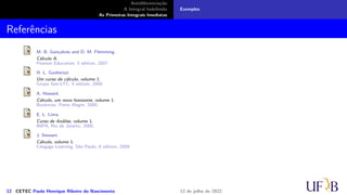 Antidiferenciação
A Integral Indefinida
As Primeiras Integrais Imediatas
Exemplos
Referências
M. B. Gonçalves and D. M. Flemming.
Cálculo A.
Pearson Education, 5 edition, 2007.
H. L. Guidorizzi.
Um curso de cálculo, volume 1.
Grupo Gen-LTC, 5 edition, 2000.
A. Howard.
Cálculo, um novo horizonte, volume 1.
Bookman, Porto Alegre, 2000.
E. L. Lima.
Curso de Análise, volume 1.
IMPA, Rio de Janeiro, 2000.
J. Stewart.
Cálculo, volume 1.
Cengage Learning, São Paulo, 6 edition, 2009.
12 CETEC Paulo Henrique Ribeiro do Nascimento 12 de julho de 2022
 