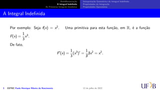 Antidiferenciação
A Integral Indefinida
As Primeiras Integrais Imediatas
Interpretação Geométrica da Integral Indefinida
Propriedades da Integração
Propriedades Operatórias
A Integral Indefinida
Por exemplo: Seja f(x) = x2. Uma primitiva para esta função, em R, é a função
F(x) =
1
3
x3.
De fato,
F′
(x) =
1
3
(x3
)′
=
1

3

3x2
= x2
.
3 CETEC Paulo Henrique Ribeiro do Nascimento 12 de julho de 2022
 
