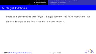 Antidiferenciação
A Integral Indefinida
As Primeiras Integrais Imediatas
Interpretação Geométrica da Integral Indefinida
Propriedades da Integração
Propriedades Operatórias
A Integral Indefinida
Dadas duas primitivas de uma função f e cujos domínios não foram explicitados fica
subentendido que ambas estão definidas no mesmo intervalo.
3 CETEC Paulo Henrique Ribeiro do Nascimento 12 de julho de 2022
 