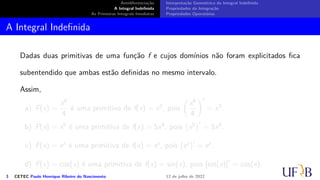 Antidiferenciação
A Integral Indefinida
As Primeiras Integrais Imediatas
Interpretação Geométrica da Integral Indefinida
Propriedades da Integração
Propriedades Operatórias
A Integral Indefinida
Dadas duas primitivas de uma função f e cujos domínios não foram explicitados fica
subentendido que ambas estão definidas no mesmo intervalo.
Assim,
a) F(x) =
x4
4
é uma primitiva de f(x) = x3, pois
(
x4
4
)′
= x3.
b) F(x) = x5 é uma primitiva de f(x) = 5x4, pois
(
x5
)′
= 5x4.
c) F(x) = ex é uma primitiva de f(x) = ex, pois (ex)′
= ex.
d) F(x) = cos(x) é uma primitiva de f(x) = sin(x), pois [sin(x)]′
= cos(x).
3 CETEC Paulo Henrique Ribeiro do Nascimento 12 de julho de 2022
 