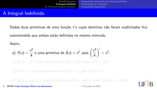 Antidiferenciação
A Integral Indefinida
As Primeiras Integrais Imediatas
Interpretação Geométrica da Integral Indefinida
Propriedades da Integração
Propriedades Operatórias
A Integral Indefinida
Dadas duas primitivas de uma função f e cujos domínios não foram explicitados fica
subentendido que ambas estão definidas no mesmo intervalo.
Assim,
a) F(x) =
x4
4
é uma primitiva de f(x) = x3, pois
(
x4
4
)′
= x3.
b) F(x) = x5 é uma primitiva de f(x) = 5x4, pois
(
x5
)′
= 5x4.
c) F(x) = ex é uma primitiva de f(x) = ex, pois (ex)′
= ex.
d) F(x) = cos(x) é uma primitiva de f(x) = sin(x), pois [sin(x)]′
= cos(x).
3 CETEC Paulo Henrique Ribeiro do Nascimento 12 de julho de 2022
 