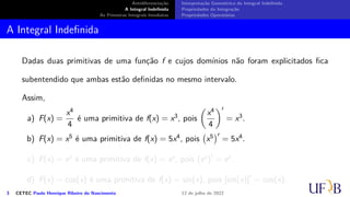 Antidiferenciação
A Integral Indefinida
As Primeiras Integrais Imediatas
Interpretação Geométrica da Integral Indefinida
Propriedades da Integração
Propriedades Operatórias
A Integral Indefinida
Dadas duas primitivas de uma função f e cujos domínios não foram explicitados fica
subentendido que ambas estão definidas no mesmo intervalo.
Assim,
a) F(x) =
x4
4
é uma primitiva de f(x) = x3, pois
(
x4
4
)′
= x3.
b) F(x) = x5 é uma primitiva de f(x) = 5x4, pois
(
x5
)′
= 5x4.
c) F(x) = ex é uma primitiva de f(x) = ex, pois (ex)′
= ex.
d) F(x) = cos(x) é uma primitiva de f(x) = sin(x), pois [sin(x)]′
= cos(x).
3 CETEC Paulo Henrique Ribeiro do Nascimento 12 de julho de 2022
 