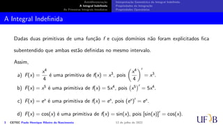 Antidiferenciação
A Integral Indefinida
As Primeiras Integrais Imediatas
Interpretação Geométrica da Integral Indefinida
Propriedades da Integração
Propriedades Operatórias
A Integral Indefinida
Dadas duas primitivas de uma função f e cujos domínios não foram explicitados fica
subentendido que ambas estão definidas no mesmo intervalo.
Assim,
a) F(x) =
x4
4
é uma primitiva de f(x) = x3, pois
(
x4
4
)′
= x3.
b) F(x) = x5 é uma primitiva de f(x) = 5x4, pois
(
x5
)′
= 5x4.
c) F(x) = ex é uma primitiva de f(x) = ex, pois (ex)′
= ex.
d) F(x) = cos(x) é uma primitiva de f(x) = sin(x), pois [sin(x)]′
= cos(x).
3 CETEC Paulo Henrique Ribeiro do Nascimento 12 de julho de 2022
 