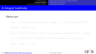 Antidiferenciação
A Integral Indefinida
As Primeiras Integrais Imediatas
Interpretação Geométrica da Integral Indefinida
Propriedades da Integração
Propriedades Operatórias
A Integral Indefinida
Observe que:
F(x) = sin(x) é uma primitiva de f(x) = cos(x), ∀ x ∈ R, uma vez que F′(x) =
[sin(x)]′ = cos(x), ∀ x ∈ R;
F1(x) = sin(x)+C1 e F2(x) = sin(x)+C2 são, também, primitivas de f(x) = cos(x),
∀ x ∈ R, uma vez que a derivada de uma função constante é a função zero;
F1(x) − F2(x) = C1 − C2.
3 CETEC Paulo Henrique Ribeiro do Nascimento 12 de julho de 2022
 