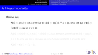 Antidiferenciação
A Integral Indefinida
As Primeiras Integrais Imediatas
Interpretação Geométrica da Integral Indefinida
Propriedades da Integração
Propriedades Operatórias
A Integral Indefinida
Observe que:
F(x) = sin(x) é uma primitiva de f(x) = cos(x), ∀ x ∈ R, uma vez que F′(x) =
[sin(x)]′ = cos(x), ∀ x ∈ R;
F1(x) = sin(x)+C1 e F2(x) = sin(x)+C2 são, também, primitivas de f(x) = cos(x),
∀ x ∈ R, uma vez que a derivada de uma função constante é a função zero;
F1(x) − F2(x) = C1 − C2.
3 CETEC Paulo Henrique Ribeiro do Nascimento 12 de julho de 2022
 