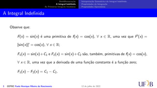 Antidiferenciação
A Integral Indefinida
As Primeiras Integrais Imediatas
Interpretação Geométrica da Integral Indefinida
Propriedades da Integração
Propriedades Operatórias
A Integral Indefinida
Observe que:
F(x) = sin(x) é uma primitiva de f(x) = cos(x), ∀ x ∈ R, uma vez que F′(x) =
[sin(x)]′ = cos(x), ∀ x ∈ R;
F1(x) = sin(x)+C1 e F2(x) = sin(x)+C2 são, também, primitivas de f(x) = cos(x),
∀ x ∈ R, uma vez que a derivada de uma função constante é a função zero;
F1(x) − F2(x) = C1 − C2.
3 CETEC Paulo Henrique Ribeiro do Nascimento 12 de julho de 2022
 