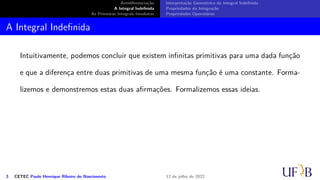Antidiferenciação
A Integral Indefinida
As Primeiras Integrais Imediatas
Interpretação Geométrica da Integral Indefinida
Propriedades da Integração
Propriedades Operatórias
A Integral Indefinida
Intuitivamente, podemos concluir que existem infinitas primitivas para uma dada função
e que a diferença entre duas primitivas de uma mesma função é uma constante. Forma-
lizemos e demonstremos estas duas afirmações. Formalizemos essas ideias.
3 CETEC Paulo Henrique Ribeiro do Nascimento 12 de julho de 2022
 
