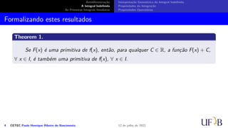 Antidiferenciação
A Integral Indefinida
As Primeiras Integrais Imediatas
Interpretação Geométrica da Integral Indefinida
Propriedades da Integração
Propriedades Operatórias
Formalizando estes resultados
Theorem 1.
Se F(x) é uma primitiva de f(x), então, para qualquer C ∈ R, a função F(x) + C,
∀ x ∈ I, é também uma primitiva de f(x), ∀ x ∈ I.
4 CETEC Paulo Henrique Ribeiro do Nascimento 12 de julho de 2022
 