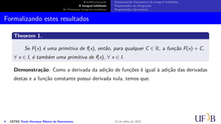 Antidiferenciação
A Integral Indefinida
As Primeiras Integrais Imediatas
Interpretação Geométrica da Integral Indefinida
Propriedades da Integração
Propriedades Operatórias
Formalizando estes resultados
Theorem 1.
Se F(x) é uma primitiva de f(x), então, para qualquer C ∈ R, a função F(x) + C,
∀ x ∈ I, é também uma primitiva de f(x), ∀ x ∈ I.
Demonstração: Como a derivada da adição de funções é igual à adição das derivadas
destas e a função constante possui derivada nula, temos que:
4 CETEC Paulo Henrique Ribeiro do Nascimento 12 de julho de 2022
 