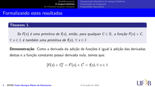 Antidiferenciação
A Integral Indefinida
As Primeiras Integrais Imediatas
Interpretação Geométrica da Integral Indefinida
Propriedades da Integração
Propriedades Operatórias
Formalizando estes resultados
Theorem 1.
Se F(x) é uma primitiva de f(x), então, para qualquer C ∈ R, a função F(x) + C,
∀ x ∈ I, é também uma primitiva de f(x), ∀ x ∈ I.
Demonstração: Como a derivada da adição de funções é igual à adição das derivadas
destas e a função constante possui derivada nula, temos que:
[F(x) + C]′
= F′
(x) + C′
= f(x), ∀ x ∈ I.
4 CETEC Paulo Henrique Ribeiro do Nascimento 12 de julho de 2022
 
