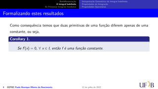 Antidiferenciação
A Integral Indefinida
As Primeiras Integrais Imediatas
Interpretação Geométrica da Integral Indefinida
Propriedades da Integração
Propriedades Operatórias
Formalizando estes resultados
Como consequência temos que duas primitivas de uma função diferem apenas de uma
constante, ou seja,
Corollary 1.
Se f′(x) = 0, ∀ x ∈ I, então f é uma função constante.
4 CETEC Paulo Henrique Ribeiro do Nascimento 12 de julho de 2022
 
