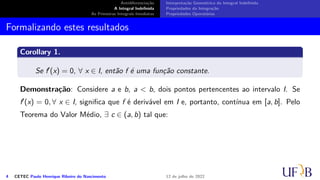 Antidiferenciação
A Integral Indefinida
As Primeiras Integrais Imediatas
Interpretação Geométrica da Integral Indefinida
Propriedades da Integração
Propriedades Operatórias
Formalizando estes resultados
Corollary 1.
Se f′(x) = 0, ∀ x ∈ I, então f é uma função constante.
Demonstração: Considere a e b, a  b, dois pontos pertencentes ao intervalo I. Se
f′(x) = 0, ∀ x ∈ I, significa que f é derivável em I e, portanto, contínua em [a, b]. Pelo
Teorema do Valor Médio, ∃ c ∈ (a, b) tal que:
4 CETEC Paulo Henrique Ribeiro do Nascimento 12 de julho de 2022
 