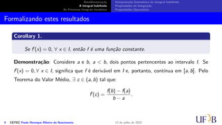 Antidiferenciação
A Integral Indefinida
As Primeiras Integrais Imediatas
Interpretação Geométrica da Integral Indefinida
Propriedades da Integração
Propriedades Operatórias
Formalizando estes resultados
Corollary 1.
Se f′(x) = 0, ∀ x ∈ I, então f é uma função constante.
Demonstração: Considere a e b, a  b, dois pontos pertencentes ao intervalo I. Se
f′(x) = 0, ∀ x ∈ I, significa que f é derivável em I e, portanto, contínua em [a, b]. Pelo
Teorema do Valor Médio, ∃ c ∈ (a, b) tal que:
f′
(c) =
f(b) − f(a)
b − a
.
4 CETEC Paulo Henrique Ribeiro do Nascimento 12 de julho de 2022
 