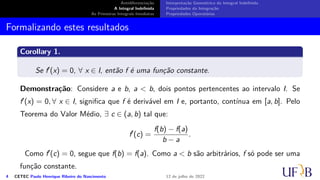 Antidiferenciação
A Integral Indefinida
As Primeiras Integrais Imediatas
Interpretação Geométrica da Integral Indefinida
Propriedades da Integração
Propriedades Operatórias
Formalizando estes resultados
Corollary 1.
Se f′(x) = 0, ∀ x ∈ I, então f é uma função constante.
Demonstração: Considere a e b, a  b, dois pontos pertencentes ao intervalo I. Se
f′(x) = 0, ∀ x ∈ I, significa que f é derivável em I e, portanto, contínua em [a, b]. Pelo
Teorema do Valor Médio, ∃ c ∈ (a, b) tal que:
f′
(c) =
f(b) − f(a)
b − a
.
Como f′(c) = 0, segue que f(b) = f(a). Como a  b são arbitrários, f só pode ser uma
função constante.
4 CETEC Paulo Henrique Ribeiro do Nascimento 12 de julho de 2022
 