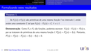 Antidiferenciação
A Integral Indefinida
As Primeiras Integrais Imediatas
Interpretação Geométrica da Integral Indefinida
Propriedades da Integração
Propriedades Operatórias
Formalizando estes resultados
Theorem 1.
Se F1(x) e F2(x) são primitivas de uma mesma função f no intervalo I, então
existe uma constante C tal que F2(x) − F1(x) = C, ∀ x ∈ I.
Demonstração: Como F1 e F2 são funções, podemos escrever: F2(x)−F1(x) = F(x) e,
por se tratarem de primitivas de uma mesma função f, F′
2(x) = F′
1(x) = f(x). Portanto,
F′(x) = F′
2(x) − F′
1(x) = f(x) − f(x) = 0.
4 CETEC Paulo Henrique Ribeiro do Nascimento 12 de julho de 2022
 