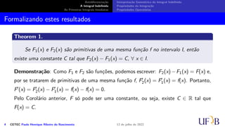 Antidiferenciação
A Integral Indefinida
As Primeiras Integrais Imediatas
Interpretação Geométrica da Integral Indefinida
Propriedades da Integração
Propriedades Operatórias
Formalizando estes resultados
Theorem 1.
Se F1(x) e F2(x) são primitivas de uma mesma função f no intervalo I, então
existe uma constante C tal que F2(x) − F1(x) = C, ∀ x ∈ I.
Demonstração: Como F1 e F2 são funções, podemos escrever: F2(x)−F1(x) = F(x) e,
por se tratarem de primitivas de uma mesma função f, F′
2(x) = F′
1(x) = f(x). Portanto,
F′(x) = F′
2(x) − F′
1(x) = f(x) − f(x) = 0.
Pelo Corolário anterior, F só pode ser uma constante, ou seja, existe C ∈ R tal que
F(x) = C.
4 CETEC Paulo Henrique Ribeiro do Nascimento 12 de julho de 2022
 