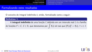 Antidiferenciação
A Integral Indefinida
As Primeiras Integrais Imediatas
Interpretação Geométrica da Integral Indefinida
Propriedades da Integração
Propriedades Operatórias
Formalizando estes resultados
O conceito de integral indefinida é, então, formalizado como a seguir:
Definition 1.
A integral indefinida de uma função f, definida em um intervalo real I, é a família
de funções F + C, C ∈ R, que denotamos por
∫
f(x) dx tais que [F(x)]′ = f(x), ∀ x ∈ I.
4 CETEC Paulo Henrique Ribeiro do Nascimento 12 de julho de 2022
 