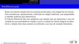 Antidiferenciação
A Integral Indefinida
As Primeiras Integrais Imediatas
Antidiferenciação
Existe uma estreita relação entre os conceitos da derivada e o da integral de uma função.
Para entendermos, apresentaremos a definição de integral indefinida, suas propriedades
e métodos analíticos para determiná-la.
O Cálculo Diferencial lida com problemas cuja solução está em determinar a taxa de
variação de uma quantidade em relação a outra e o estudo do Cálculo Integral em deter-
minar a relação entre duas variáveis se conhecida a sua taxa de variação instantânea.
2 CETEC Paulo Henrique Ribeiro do Nascimento 12 de julho de 2022
 