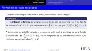 Antidiferenciação
A Integral Indefinida
As Primeiras Integrais Imediatas
Interpretação Geométrica da Integral Indefinida
Propriedades da Integração
Propriedades Operatórias
Formalizando estes resultados
O conceito de integral indefinida é, então, formalizado como a seguir:
Definition 1.
A integral indefinida de uma função f, definida em um intervalo real I, é a família
de funções F + C, C ∈ R, que denotamos por
∫
f(x) dx tais que [F(x)]′ = f(x), ∀ x ∈ I.
A integração ou antidiferenciação é o processo pelo qual a primitiva de uma função
é encontrada. Se
d
dx
(F(x)) = f(x), então integrando-se ou antidiferenciando-se f(x),
obtém-se as antiderivadas F(x) + C.
4 CETEC Paulo Henrique Ribeiro do Nascimento 12 de julho de 2022
 