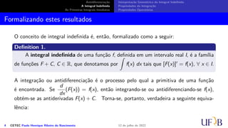 Antidiferenciação
A Integral Indefinida
As Primeiras Integrais Imediatas
Interpretação Geométrica da Integral Indefinida
Propriedades da Integração
Propriedades Operatórias
Formalizando estes resultados
O conceito de integral indefinida é, então, formalizado como a seguir:
Definition 1.
A integral indefinida de uma função f, definida em um intervalo real I, é a família
de funções F + C, C ∈ R, que denotamos por
∫
f(x) dx tais que [F(x)]′ = f(x), ∀ x ∈ I.
A integração ou antidiferenciação é o processo pelo qual a primitiva de uma função
é encontrada. Se
d
dx
(F(x)) = f(x), então integrando-se ou antidiferenciando-se f(x),
obtém-se as antiderivadas F(x) + C. Torna-se, portanto, verdadeira a seguinte equiva-
lência:
4 CETEC Paulo Henrique Ribeiro do Nascimento 12 de julho de 2022
 