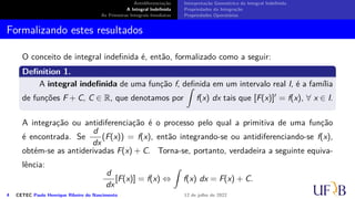 Antidiferenciação
A Integral Indefinida
As Primeiras Integrais Imediatas
Interpretação Geométrica da Integral Indefinida
Propriedades da Integração
Propriedades Operatórias
Formalizando estes resultados
O conceito de integral indefinida é, então, formalizado como a seguir:
Definition 1.
A integral indefinida de uma função f, definida em um intervalo real I, é a família
de funções F + C, C ∈ R, que denotamos por
∫
f(x) dx tais que [F(x)]′ = f(x), ∀ x ∈ I.
A integração ou antidiferenciação é o processo pelo qual a primitiva de uma função
é encontrada. Se
d
dx
(F(x)) = f(x), então integrando-se ou antidiferenciando-se f(x),
obtém-se as antiderivadas F(x) + C. Torna-se, portanto, verdadeira a seguinte equiva-
lência:
d
dx
[F(x)] = f(x) ⇔
∫
f(x) dx = F(x) + C.
4 CETEC Paulo Henrique Ribeiro do Nascimento 12 de julho de 2022
 