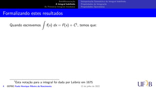 Antidiferenciação
A Integral Indefinida
As Primeiras Integrais Imediatas
Interpretação Geométrica da Integral Indefinida
Propriedades da Integração
Propriedades Operatórias
Formalizando estes resultados
Quando escrevemos
∫
f(x) dx = F(x) + C1, temos que:
1
Esta notação para a integral foi dada por Leibniz em 1675
4 CETEC Paulo Henrique Ribeiro do Nascimento 12 de julho de 2022
 