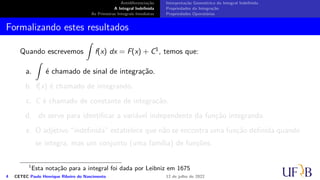 Antidiferenciação
A Integral Indefinida
As Primeiras Integrais Imediatas
Interpretação Geométrica da Integral Indefinida
Propriedades da Integração
Propriedades Operatórias
Formalizando estes resultados
Quando escrevemos
∫
f(x) dx = F(x) + C1, temos que:
a.
∫
é chamado de sinal de integração.
b. f(x) é chamado de integrando.
c. C é chamado de constante de integração.
d. dx serve para identificar a variável independente da função integrando.
e. O adjetivo “indefinida” estabelece que não se encontra uma função definida quando
se integra, mas um conjunto (uma família) de funções.
1
Esta notação para a integral foi dada por Leibniz em 1675
4 CETEC Paulo Henrique Ribeiro do Nascimento 12 de julho de 2022
 