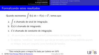 Antidiferenciação
A Integral Indefinida
As Primeiras Integrais Imediatas
Interpretação Geométrica da Integral Indefinida
Propriedades da Integração
Propriedades Operatórias
Formalizando estes resultados
Quando escrevemos
∫
f(x) dx = F(x) + C1, temos que:
a.
∫
é chamado de sinal de integração.
b. f(x) é chamado de integrando.
c. C é chamado de constante de integração.
d. dx serve para identificar a variável independente da função integrando.
e. O adjetivo “indefinida” estabelece que não se encontra uma função definida quando
se integra, mas um conjunto (uma família) de funções.
1
Esta notação para a integral foi dada por Leibniz em 1675
4 CETEC Paulo Henrique Ribeiro do Nascimento 12 de julho de 2022
 