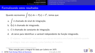 Antidiferenciação
A Integral Indefinida
As Primeiras Integrais Imediatas
Interpretação Geométrica da Integral Indefinida
Propriedades da Integração
Propriedades Operatórias
Formalizando estes resultados
Quando escrevemos
∫
f(x) dx = F(x) + C1, temos que:
a.
∫
é chamado de sinal de integração.
b. f(x) é chamado de integrando.
c. C é chamado de constante de integração.
d. dx serve para identificar a variável independente da função integrando.
e. O adjetivo “indefinida” estabelece que não se encontra uma função definida quando
se integra, mas um conjunto (uma família) de funções.
1
Esta notação para a integral foi dada por Leibniz em 1675
4 CETEC Paulo Henrique Ribeiro do Nascimento 12 de julho de 2022
 