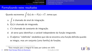 Antidiferenciação
A Integral Indefinida
As Primeiras Integrais Imediatas
Interpretação Geométrica da Integral Indefinida
Propriedades da Integração
Propriedades Operatórias
Formalizando estes resultados
Quando escrevemos
∫
f(x) dx = F(x) + C1, temos que:
a.
∫
é chamado de sinal de integração.
b. f(x) é chamado de integrando.
c. C é chamado de constante de integração.
d. dx serve para identificar a variável independente da função integrando.
e. O adjetivo “indefinida” estabelece que não se encontra uma função definida quando
se integra, mas um conjunto (uma família) de funções.
1
Esta notação para a integral foi dada por Leibniz em 1675
4 CETEC Paulo Henrique Ribeiro do Nascimento 12 de julho de 2022
 