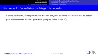 Antidiferenciação
A Integral Indefinida
As Primeiras Integrais Imediatas
Interpretação Geométrica da Integral Indefinida
Propriedades da Integração
Propriedades Operatórias
Interpretação Geométrica da Integral Indefinida
Geometricamente, a integral indefinida é um conjunto ou família de curvas que se obtém
pelo deslocamento de uma primitiva qualquer sobre o eixo Oy.
5 CETEC Paulo Henrique Ribeiro do Nascimento 12 de julho de 2022
 