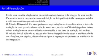 Antidiferenciação
A Integral Indefinida
As Primeiras Integrais Imediatas
Antidiferenciação
Existe uma estreita relação entre os conceitos da derivada e o da integral de uma função.
Para entendermos, apresentaremos a definição de integral indefinida, suas propriedades
e métodos analíticos para determiná-la.
O Cálculo Diferencial lida com problemas cuja solução está em determinar a taxa de
variação de uma quantidade em relação a outra e o estudo do Cálculo Integral em deter-
minar a relação entre duas variáveis se conhecida a sua taxa de variação instantânea.
O método inicial aplicado no estudo do cálculo integral é o de obter a antiderivada de
uma função e, em seguida, desenvolve-se algumas regras para o processo de antiderivação
ou integração.
2 CETEC Paulo Henrique Ribeiro do Nascimento 12 de julho de 2022
 