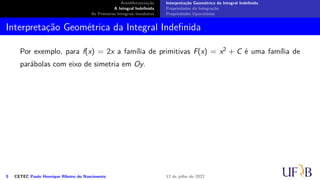 Antidiferenciação
A Integral Indefinida
As Primeiras Integrais Imediatas
Interpretação Geométrica da Integral Indefinida
Propriedades da Integração
Propriedades Operatórias
Interpretação Geométrica da Integral Indefinida
Por exemplo, para f(x) = 2x a família de primitivas F(x) = x2 + C é uma família de
parábolas com eixo de simetria em Oy.
5 CETEC Paulo Henrique Ribeiro do Nascimento 12 de julho de 2022
 