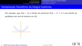 Antidiferenciação
A Integral Indefinida
As Primeiras Integrais Imediatas
Interpretação Geométrica da Integral Indefinida
Propriedades da Integração
Propriedades Operatórias
Interpretação Geométrica da Integral Indefinida
Por exemplo, para f(x) = 2x a família de primitivas F(x) = x2 + C é uma família de
parábolas com eixo de simetria em Oy.
5 CETEC Paulo Henrique Ribeiro do Nascimento 12 de julho de 2022
 