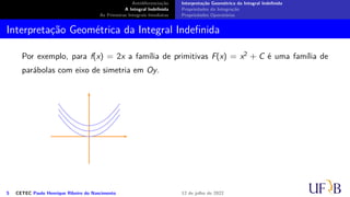 Antidiferenciação
A Integral Indefinida
As Primeiras Integrais Imediatas
Interpretação Geométrica da Integral Indefinida
Propriedades da Integração
Propriedades Operatórias
Interpretação Geométrica da Integral Indefinida
Por exemplo, para f(x) = 2x a família de primitivas F(x) = x2 + C é uma família de
parábolas com eixo de simetria em Oy.
5 CETEC Paulo Henrique Ribeiro do Nascimento 12 de julho de 2022
 