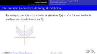 Antidiferenciação
A Integral Indefinida
As Primeiras Integrais Imediatas
Interpretação Geométrica da Integral Indefinida
Propriedades da Integração
Propriedades Operatórias
Interpretação Geométrica da Integral Indefinida
Por exemplo, para f(x) = 2x a família de primitivas F(x) = x2 + C é uma família de
parábolas com eixo de simetria em Oy.
5 CETEC Paulo Henrique Ribeiro do Nascimento 12 de julho de 2022
 