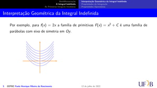 Antidiferenciação
A Integral Indefinida
As Primeiras Integrais Imediatas
Interpretação Geométrica da Integral Indefinida
Propriedades da Integração
Propriedades Operatórias
Interpretação Geométrica da Integral Indefinida
Por exemplo, para f(x) = 2x a família de primitivas F(x) = x2 + C é uma família de
parábolas com eixo de simetria em Oy.
5 CETEC Paulo Henrique Ribeiro do Nascimento 12 de julho de 2022
 
