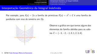 Antidiferenciação
A Integral Indefinida
As Primeiras Integrais Imediatas
Interpretação Geométrica da Integral Indefinida
Propriedades da Integração
Propriedades Operatórias
Interpretação Geométrica da Integral Indefinida
Por exemplo, para f(x) = 2x a família de primitivas F(x) = x2 + C é uma família de
parábolas com eixo de simetria em Oy.
Observe o gráfico em que temos alguns dos
elementos da família obtidos para os valo-
res C = {−3, −2, −1, 0, 1, 2, 3, 4}.
5 CETEC Paulo Henrique Ribeiro do Nascimento 12 de julho de 2022
 